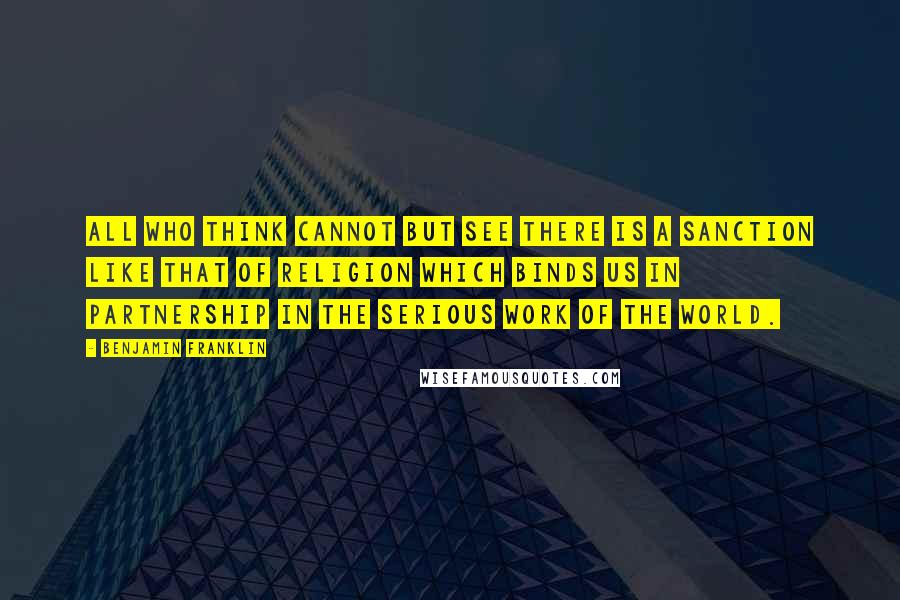 Benjamin Franklin Quotes: All who think cannot but see there is a sanction like that of religion which binds us in partnership in the serious work of the world.