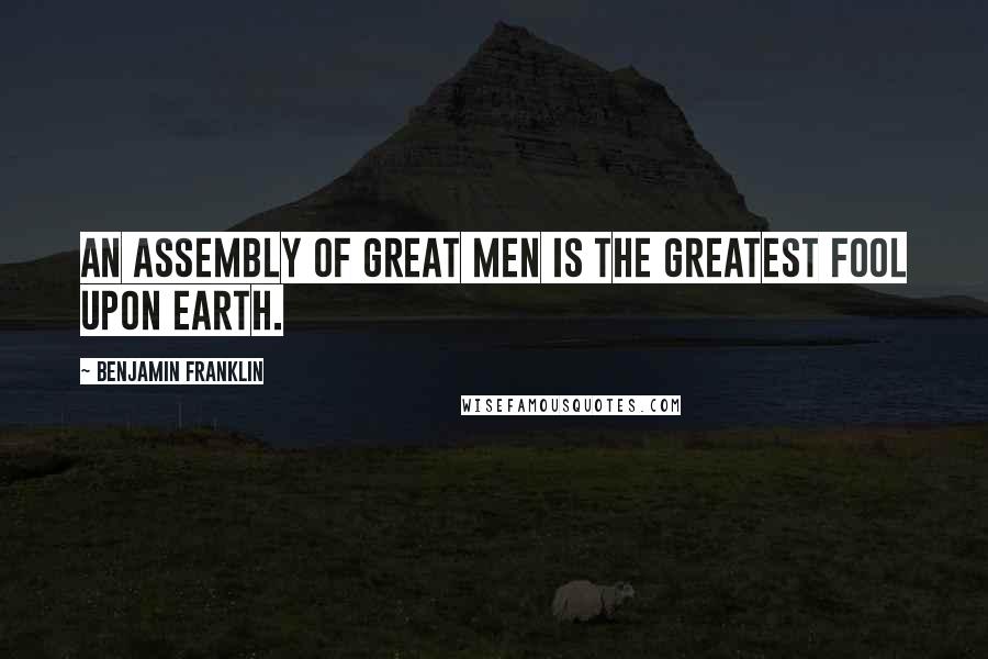 Benjamin Franklin Quotes: An assembly of great men is the greatest fool upon earth.