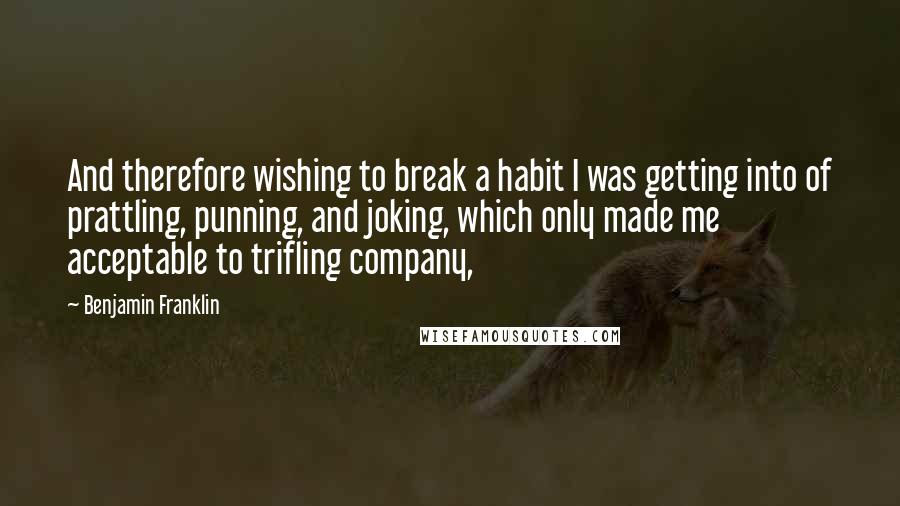 Benjamin Franklin Quotes: And therefore wishing to break a habit I was getting into of prattling, punning, and joking, which only made me acceptable to trifling company,