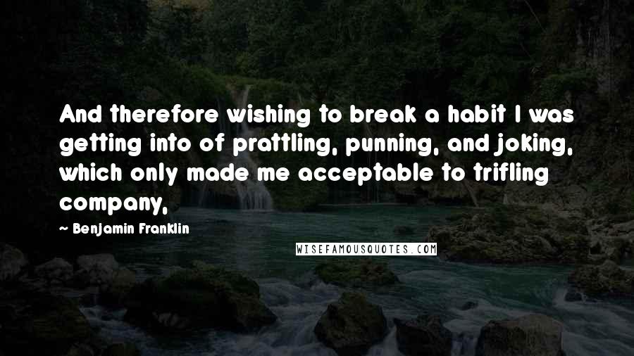 Benjamin Franklin Quotes: And therefore wishing to break a habit I was getting into of prattling, punning, and joking, which only made me acceptable to trifling company,