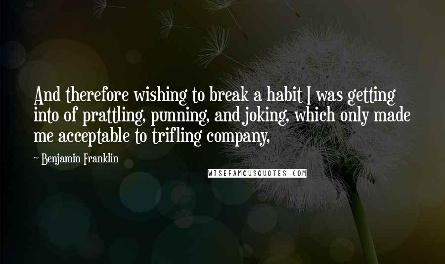 Benjamin Franklin Quotes: And therefore wishing to break a habit I was getting into of prattling, punning, and joking, which only made me acceptable to trifling company,