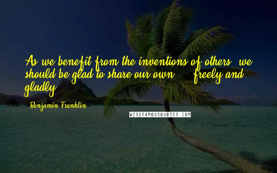Benjamin Franklin Quotes: As we benefit from the inventions of others, we should be glad to share our own ... freely and gladly.