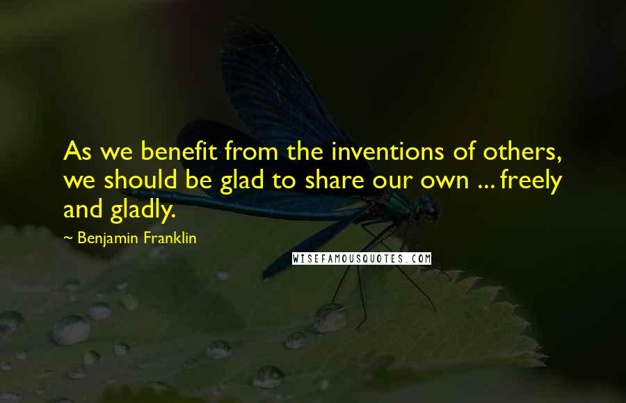 Benjamin Franklin Quotes: As we benefit from the inventions of others, we should be glad to share our own ... freely and gladly.