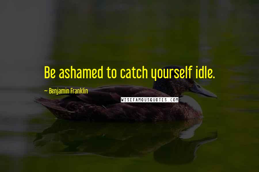 Benjamin Franklin Quotes: Be ashamed to catch yourself idle.
