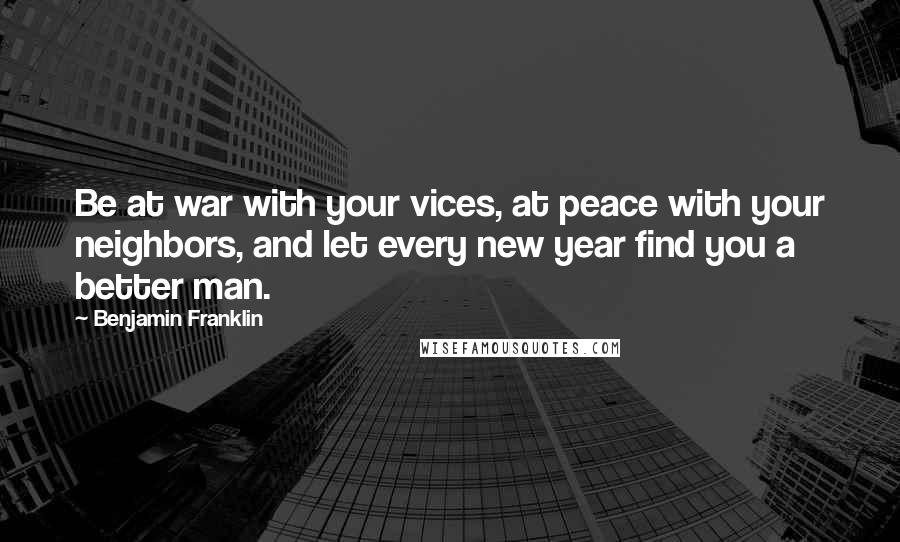 Benjamin Franklin Quotes: Be at war with your vices, at peace with your neighbors, and let every new year find you a better man.