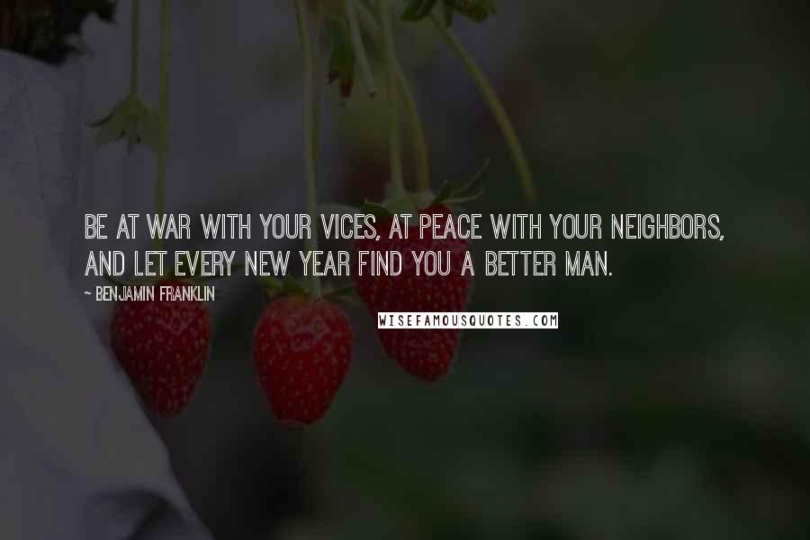 Benjamin Franklin Quotes: Be at war with your vices, at peace with your neighbors, and let every new year find you a better man.