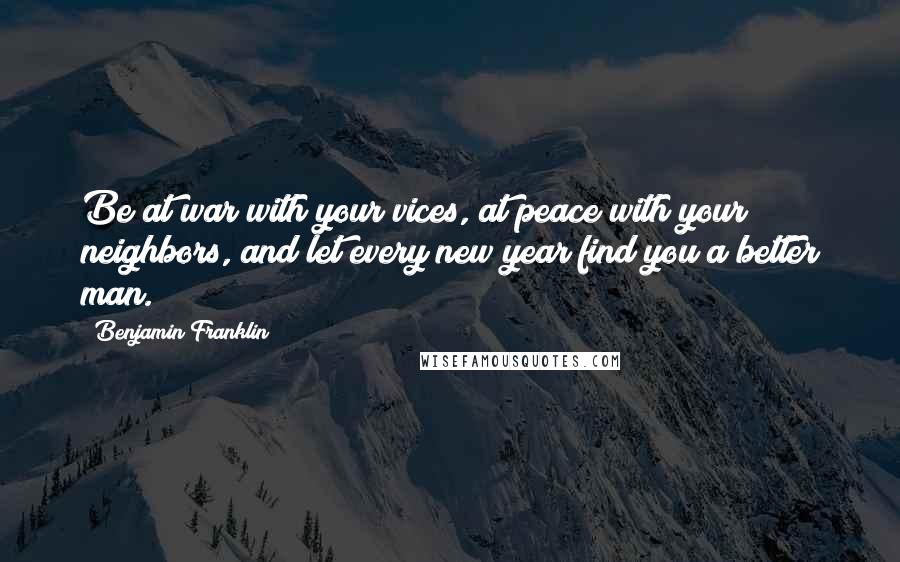 Benjamin Franklin Quotes: Be at war with your vices, at peace with your neighbors, and let every new year find you a better man.