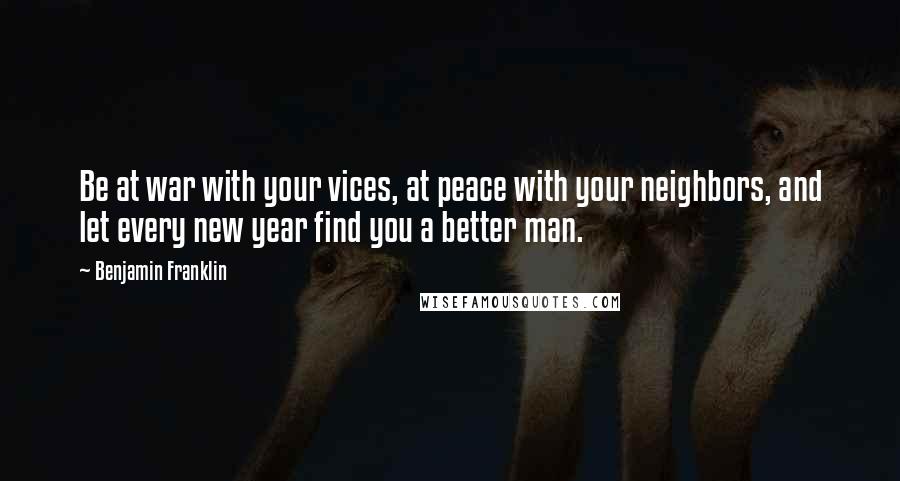 Benjamin Franklin Quotes: Be at war with your vices, at peace with your neighbors, and let every new year find you a better man.