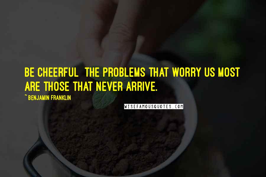 Benjamin Franklin Quotes: Be cheerful the problems that worry us most are those that never arrive.