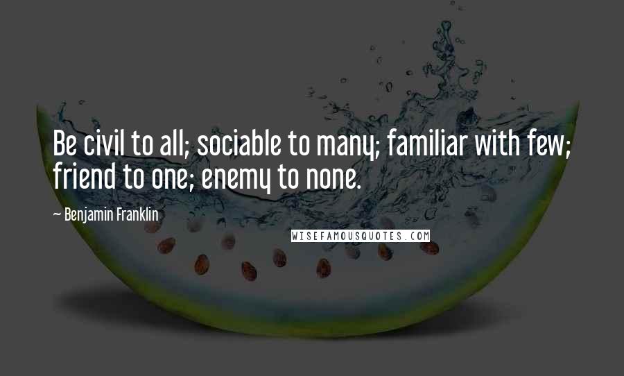 Benjamin Franklin Quotes: Be civil to all; sociable to many; familiar with few; friend to one; enemy to none.