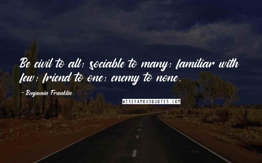 Benjamin Franklin Quotes: Be civil to all; sociable to many; familiar with few; friend to one; enemy to none.