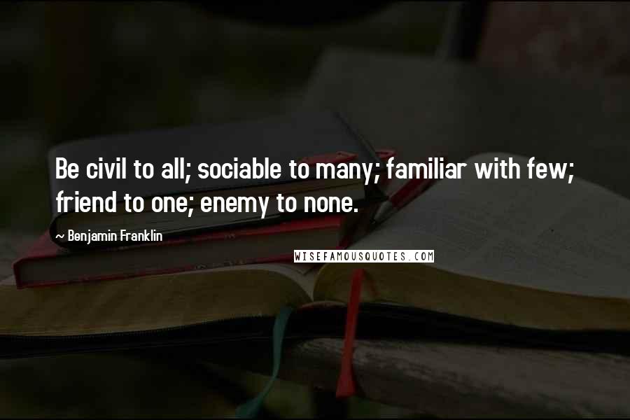 Benjamin Franklin Quotes: Be civil to all; sociable to many; familiar with few; friend to one; enemy to none.