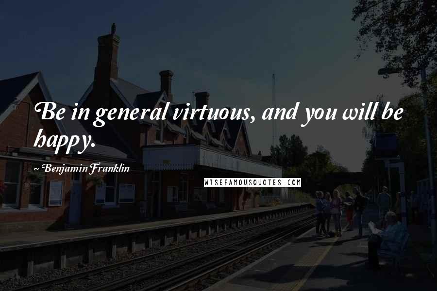 Benjamin Franklin Quotes: Be in general virtuous, and you will be happy.