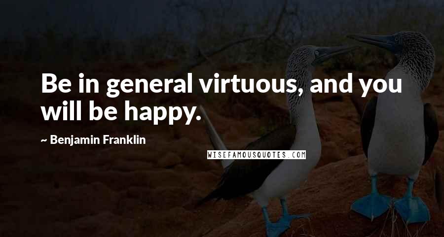 Benjamin Franklin Quotes: Be in general virtuous, and you will be happy.