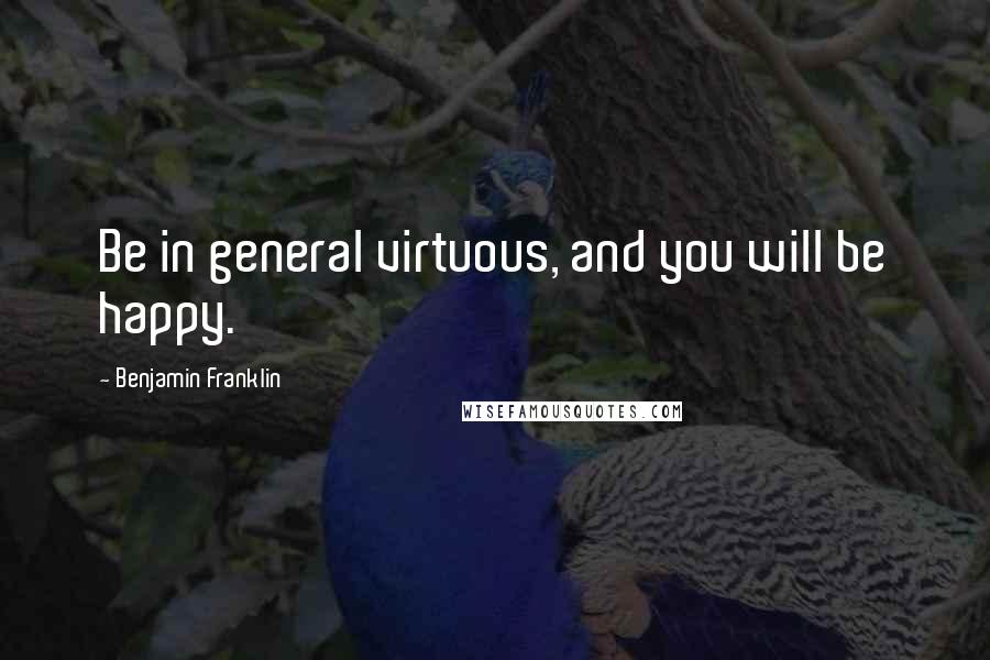 Benjamin Franklin Quotes: Be in general virtuous, and you will be happy.
