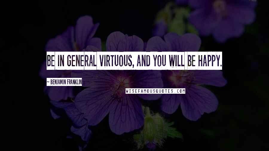 Benjamin Franklin Quotes: Be in general virtuous, and you will be happy.