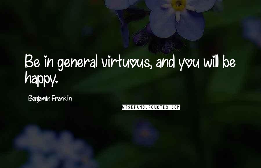 Benjamin Franklin Quotes: Be in general virtuous, and you will be happy.