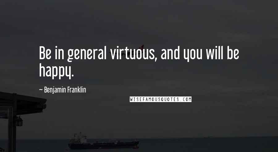 Benjamin Franklin Quotes: Be in general virtuous, and you will be happy.