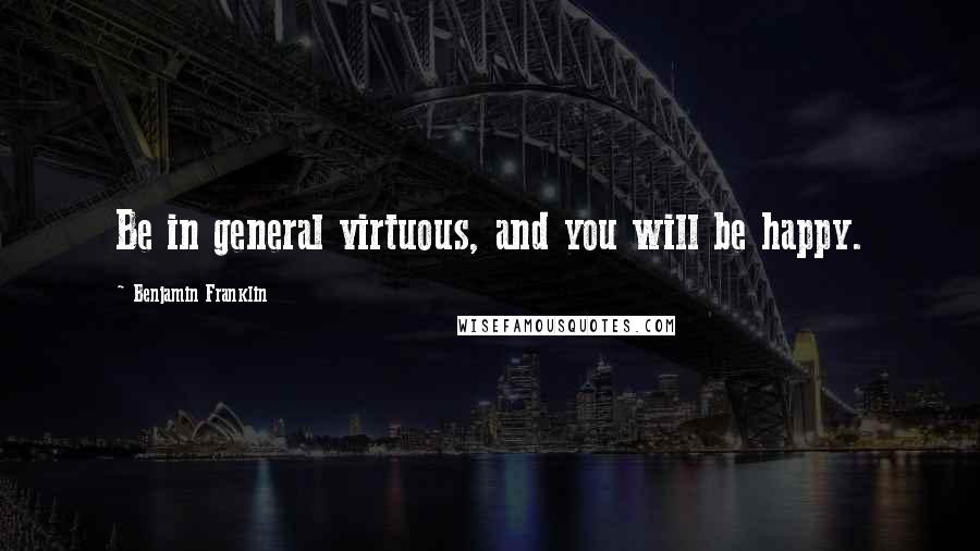 Benjamin Franklin Quotes: Be in general virtuous, and you will be happy.