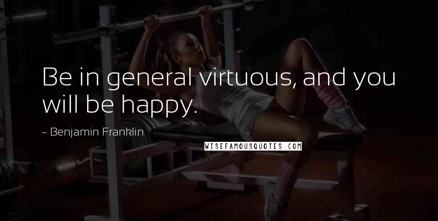 Benjamin Franklin Quotes: Be in general virtuous, and you will be happy.