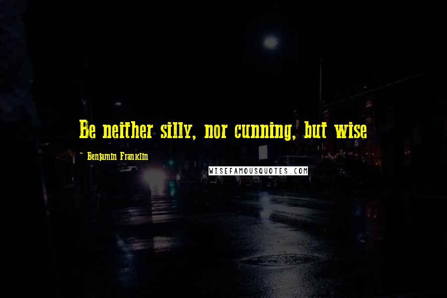 Benjamin Franklin Quotes: Be neither silly, nor cunning, but wise