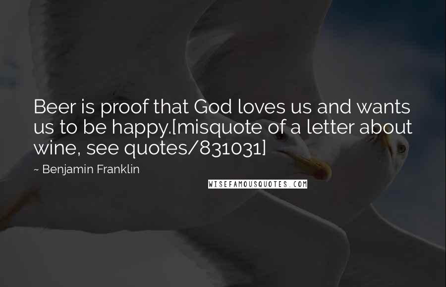 Benjamin Franklin Quotes: Beer is proof that God loves us and wants us to be happy.[misquote of a letter about wine, see quotes/831031]