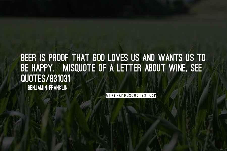 Benjamin Franklin Quotes: Beer is proof that God loves us and wants us to be happy.[misquote of a letter about wine, see quotes/831031]