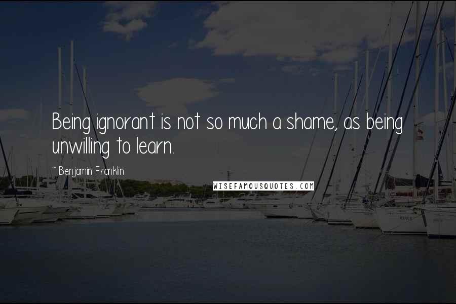 Benjamin Franklin Quotes: Being ignorant is not so much a shame, as being unwilling to learn.