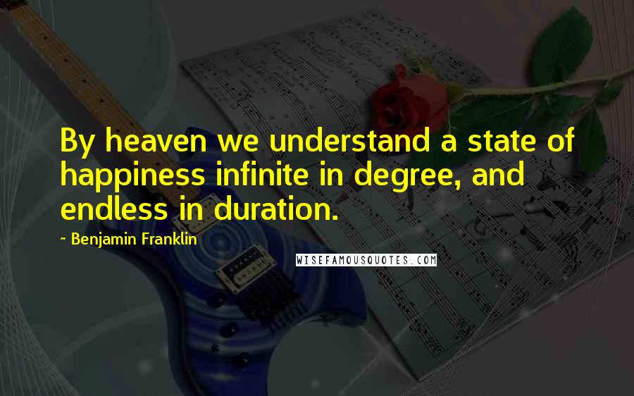 Benjamin Franklin Quotes: By heaven we understand a state of happiness infinite in degree, and endless in duration.