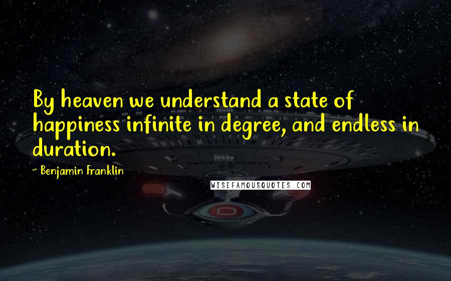 Benjamin Franklin Quotes: By heaven we understand a state of happiness infinite in degree, and endless in duration.