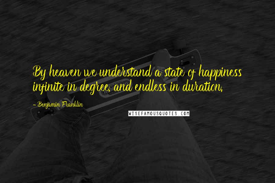Benjamin Franklin Quotes: By heaven we understand a state of happiness infinite in degree, and endless in duration.
