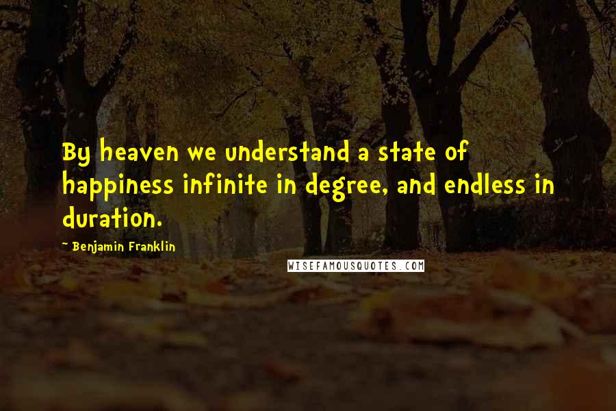 Benjamin Franklin Quotes: By heaven we understand a state of happiness infinite in degree, and endless in duration.