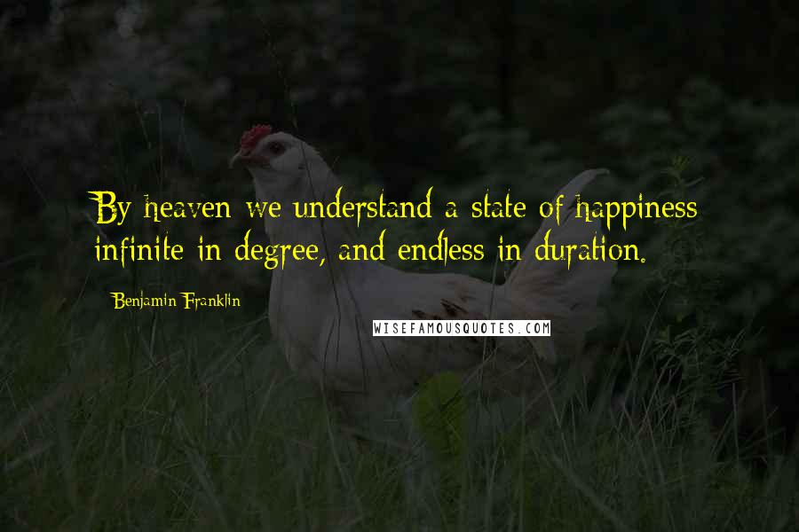 Benjamin Franklin Quotes: By heaven we understand a state of happiness infinite in degree, and endless in duration.