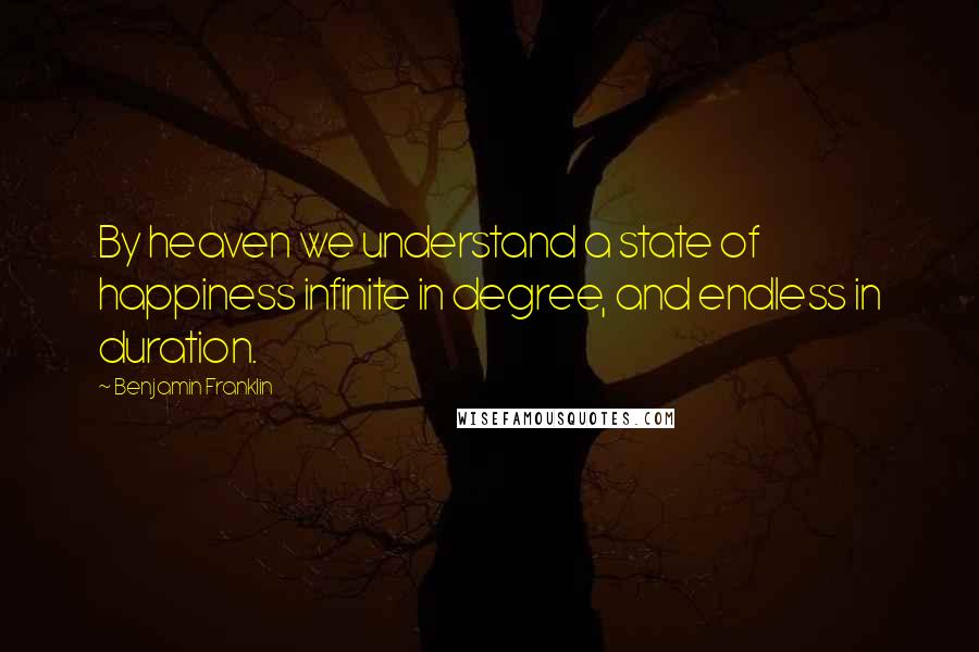 Benjamin Franklin Quotes: By heaven we understand a state of happiness infinite in degree, and endless in duration.