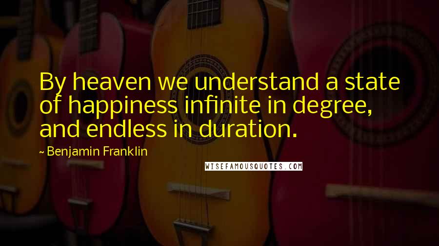 Benjamin Franklin Quotes: By heaven we understand a state of happiness infinite in degree, and endless in duration.