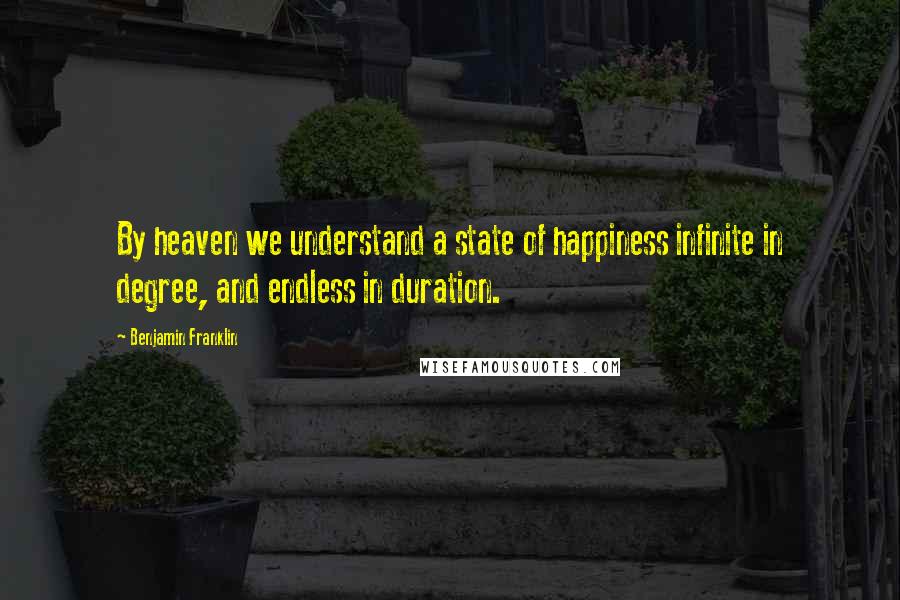 Benjamin Franklin Quotes: By heaven we understand a state of happiness infinite in degree, and endless in duration.