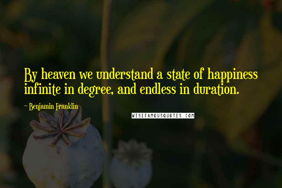 Benjamin Franklin Quotes: By heaven we understand a state of happiness infinite in degree, and endless in duration.