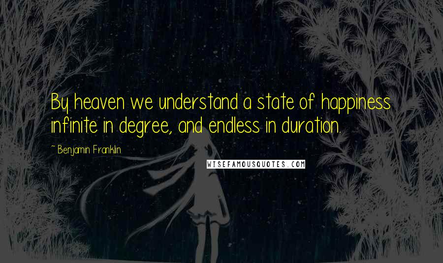 Benjamin Franklin Quotes: By heaven we understand a state of happiness infinite in degree, and endless in duration.