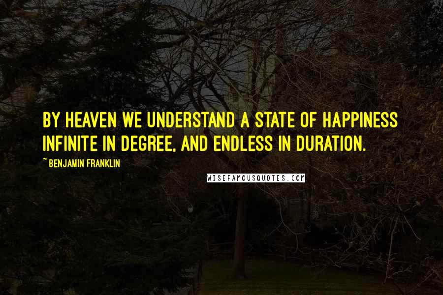 Benjamin Franklin Quotes: By heaven we understand a state of happiness infinite in degree, and endless in duration.