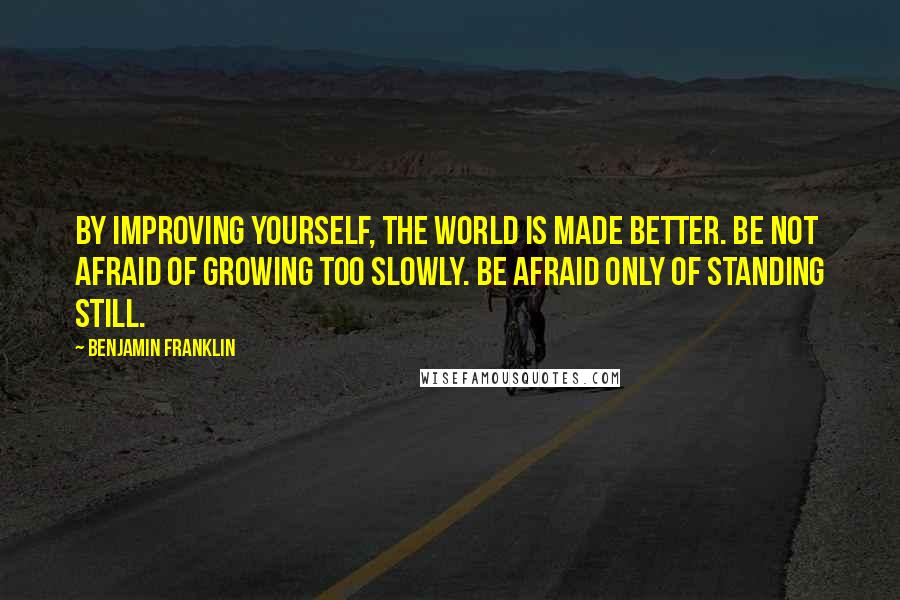 Benjamin Franklin Quotes: By improving yourself, the world is made better. Be not afraid of growing too slowly. Be afraid only of standing still.