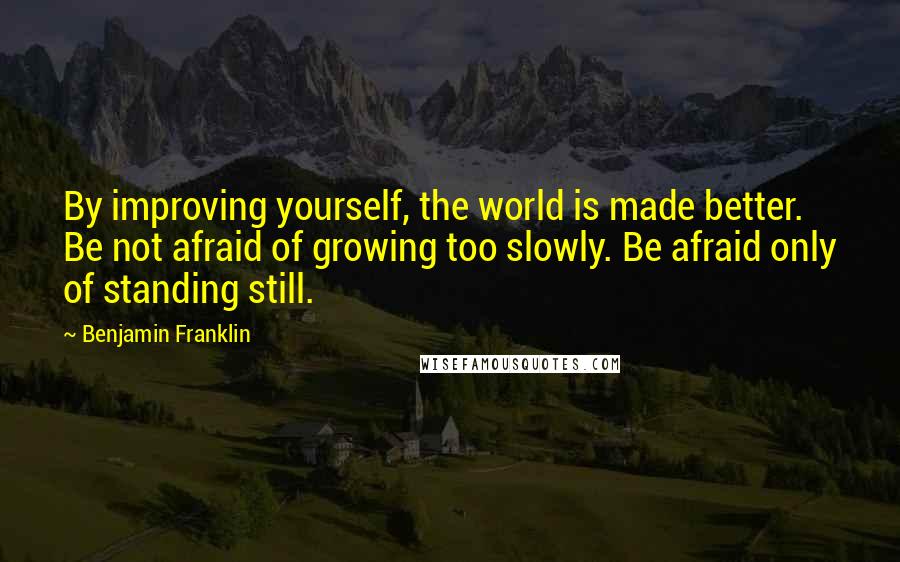 Benjamin Franklin Quotes: By improving yourself, the world is made better. Be not afraid of growing too slowly. Be afraid only of standing still.