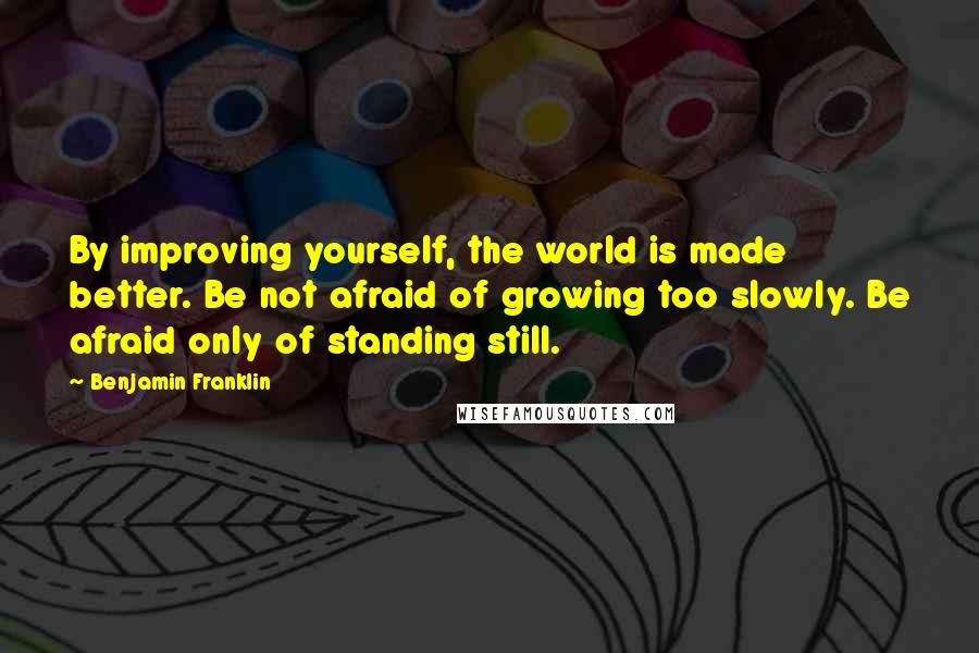 Benjamin Franklin Quotes: By improving yourself, the world is made better. Be not afraid of growing too slowly. Be afraid only of standing still.