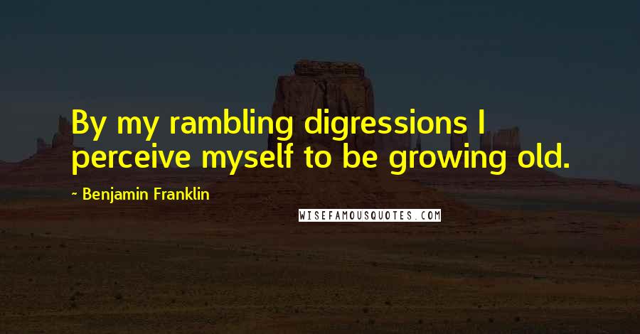 Benjamin Franklin Quotes: By my rambling digressions I perceive myself to be growing old.