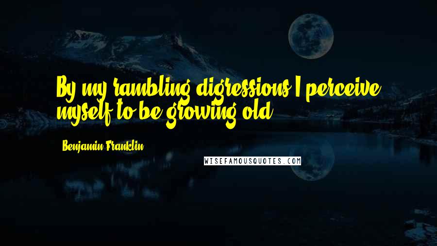 Benjamin Franklin Quotes: By my rambling digressions I perceive myself to be growing old.