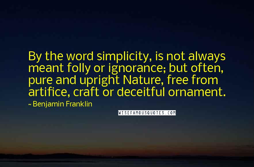 Benjamin Franklin Quotes: By the word simplicity, is not always meant folly or ignorance; but often, pure and upright Nature, free from artifice, craft or deceitful ornament.