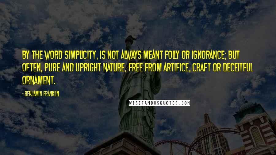 Benjamin Franklin Quotes: By the word simplicity, is not always meant folly or ignorance; but often, pure and upright Nature, free from artifice, craft or deceitful ornament.