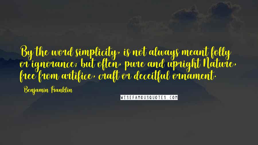 Benjamin Franklin Quotes: By the word simplicity, is not always meant folly or ignorance; but often, pure and upright Nature, free from artifice, craft or deceitful ornament.