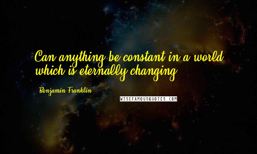 Benjamin Franklin Quotes: Can anything be constant in a world which is eternally changing?