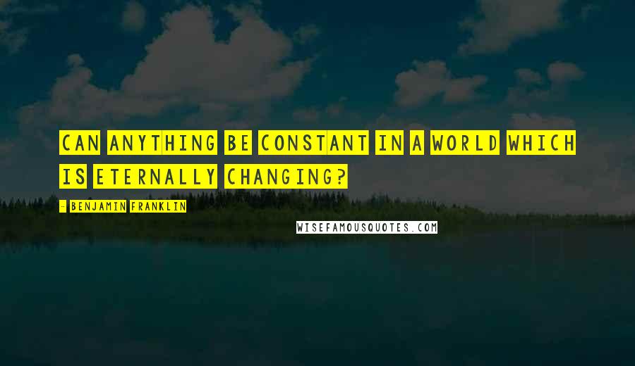 Benjamin Franklin Quotes: Can anything be constant in a world which is eternally changing?