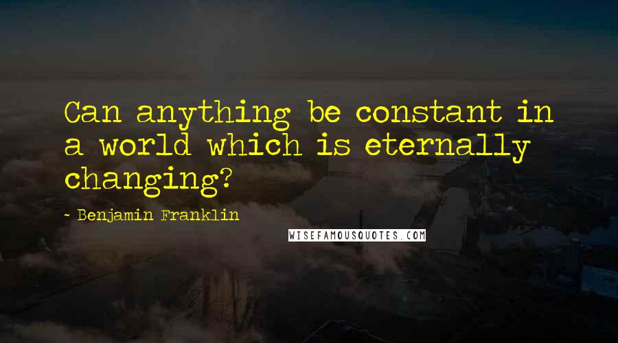 Benjamin Franklin Quotes: Can anything be constant in a world which is eternally changing?